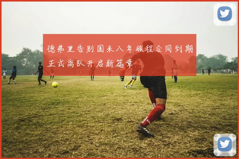 德弗里告别国米八年旅程合同到期正式离队开启新篇章