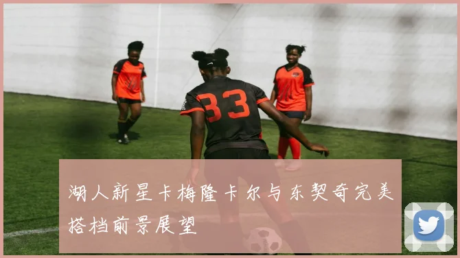 湖人新星卡梅隆卡尔与东契奇完美搭档前景展望