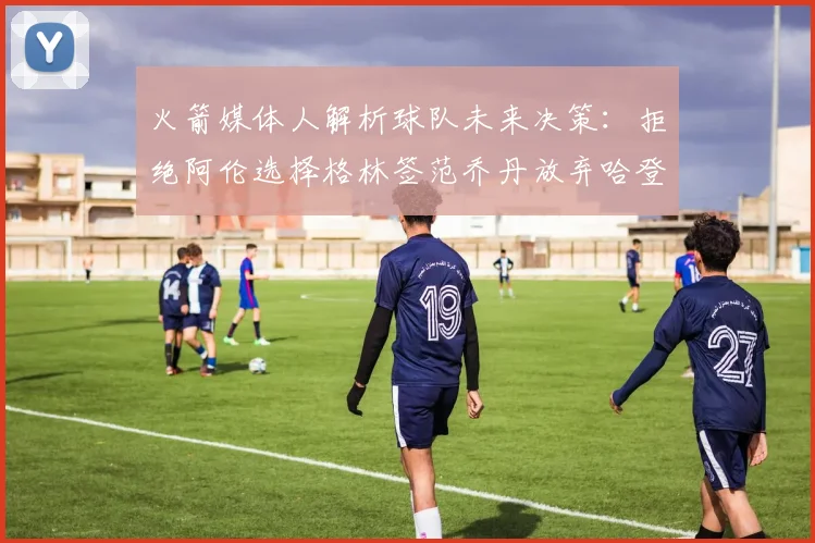 火箭媒体人解析球队未来决策：拒绝阿伦选择格林签范乔丹放弃哈登