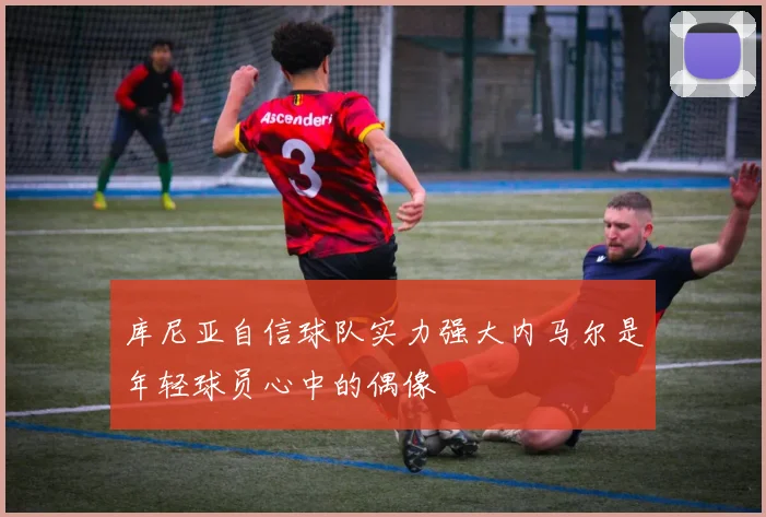 库尼亚自信球队实力强大内马尔是年轻球员心中的偶像