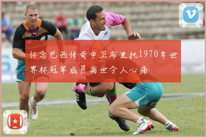 怀念巴西传奇中卫布里托1970年世界杯冠军成员离世令人心痛