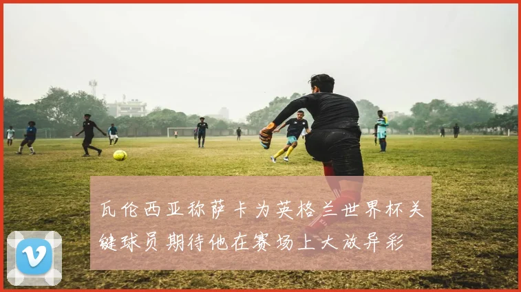 瓦伦西亚称萨卡为英格兰世界杯关键球员期待他在赛场上大放异彩
