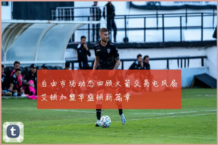自由市场动态回顾火箭交易电风扇艾顿加盟华盛顿新篇章