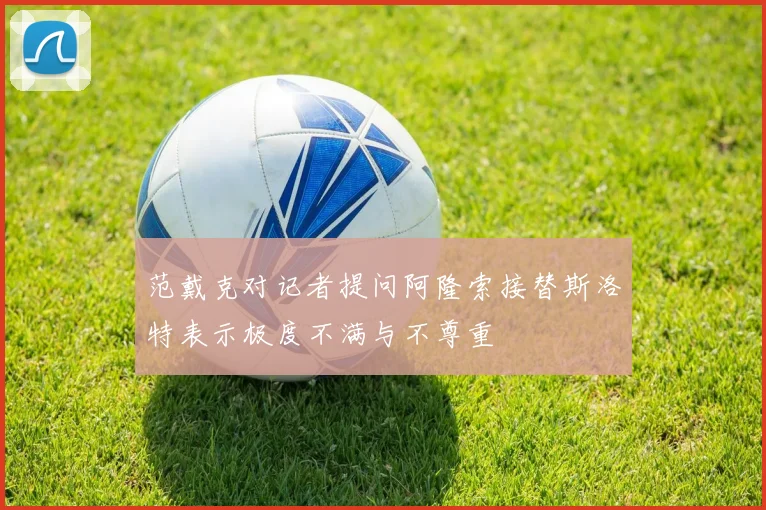 范戴克对记者提问阿隆索接替斯洛特表示极度不满与不尊重