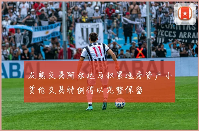灰熊交易阿尔达马积累选秀资产小贾伦交易特例得以完整保留