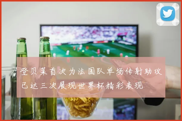 登贝莱首次为法国队单场传射助攻已达三次展现世界杯精彩表现