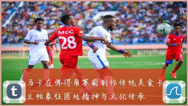 马卡在佛得角赛前制作传统美食卡丘帕象征团结精神与文化传承