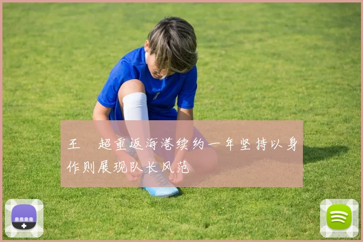 王燊超重返海港续约一年坚持以身作则展现队长风范