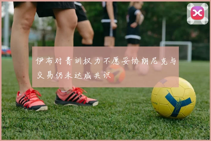 伊布对青训权力不愿妥协朗尼克与交易仍未达成共识