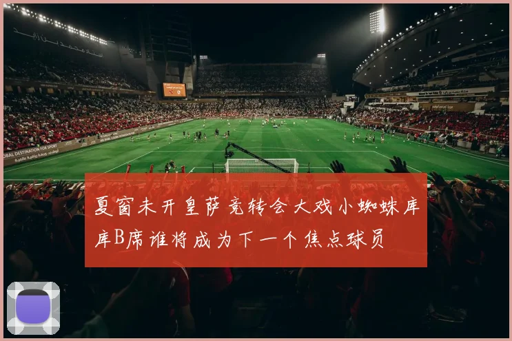 夏窗未开皇萨竞转会大戏小蜘蛛库库B席谁将成为下一个焦点球员